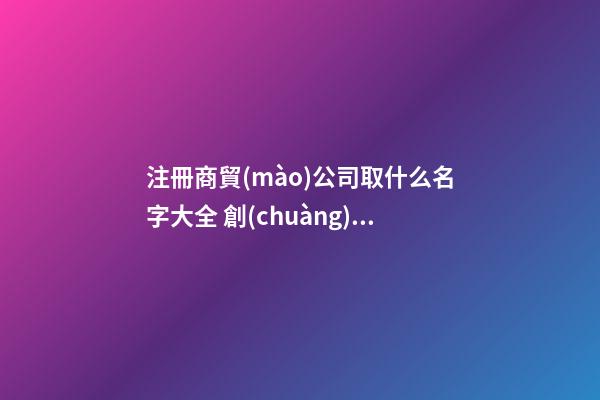 注冊商貿(mào)公司取什么名字大全 創(chuàng)意新潮貿(mào)易公司名字,起名之家